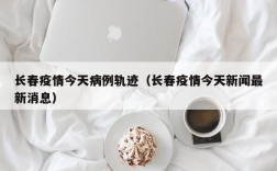 长春疫情今天病例轨迹（长春疫情今天新闻最新消息）
