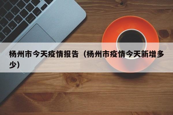 杨州市今天疫情报告（杨州市疫情今天新增多少）-图1