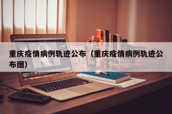 重庆疫情病例轨迹公布（重庆疫情病例轨迹公布图）-图1