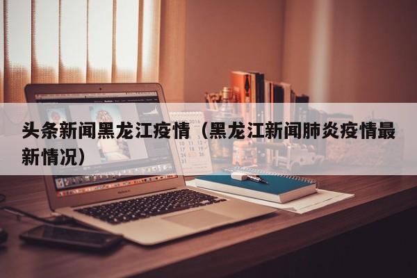 头条新闻黑龙江疫情（黑龙江新闻肺炎疫情最新情况）-图1