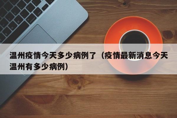 温州疫情今天多少病例了（疫情最新消息今天温州有多少病例）-图1
