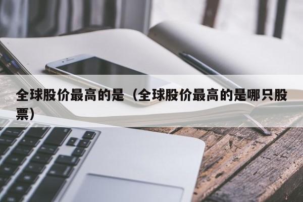 全球股价最高的是（全球股价最高的是哪只股票）-图1