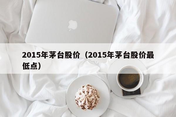 2015年茅台股价（2015年茅台股价最低点）-图1
