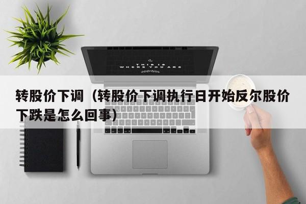 转股价下调（转股价下调执行日开始反尔股价下跌是怎么回事）-图1