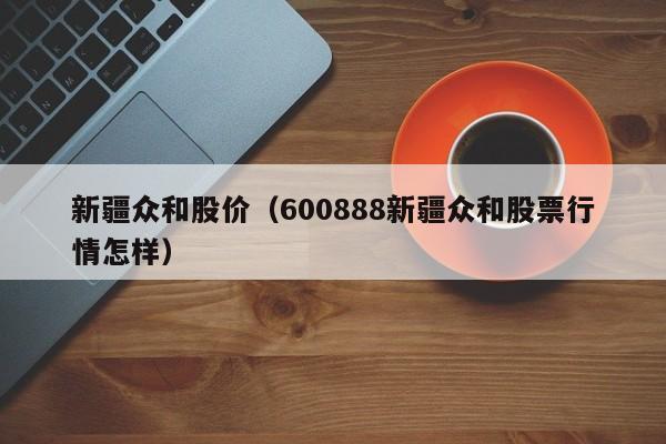 新疆众和股价(600888新疆众和股票行情怎样)-图1 新疆众和股价(600888新疆众和股票行情怎样)-图1