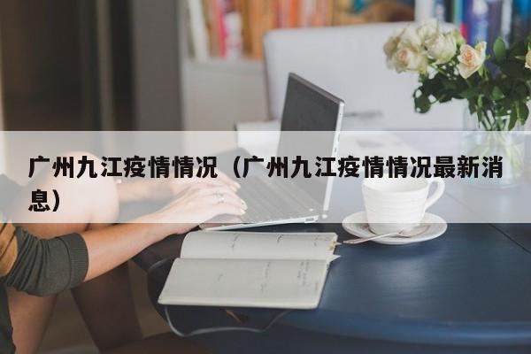广州九江疫情情况(广州九江疫情情况最新消息)-图1 广州九江疫情情况(广州九江疫情情况最新消息)-图1