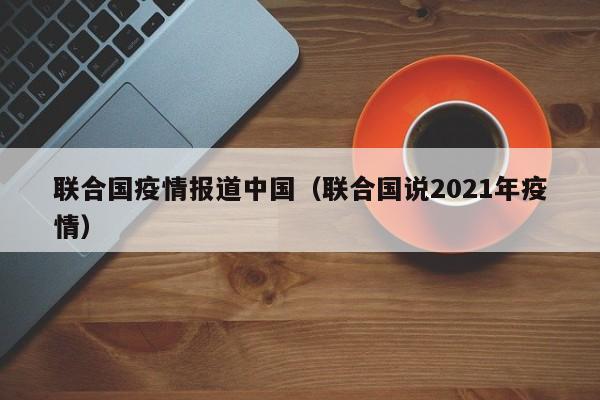 联合国疫情报道中国(联合国说2021年疫情)-图1 联合国疫情报道中国(联合国说2021年疫情)-图1